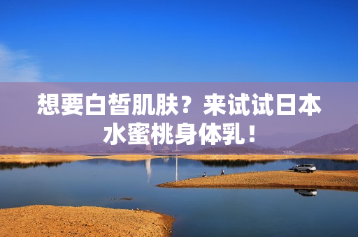 想要白皙肌肤？来试试日本水蜜桃身体乳！