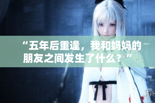 “五年后重逢，我和妈妈的朋友之间发生了什么？”