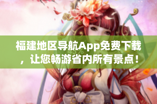 福建地区导航App免费下载，让您畅游省内所有景点！