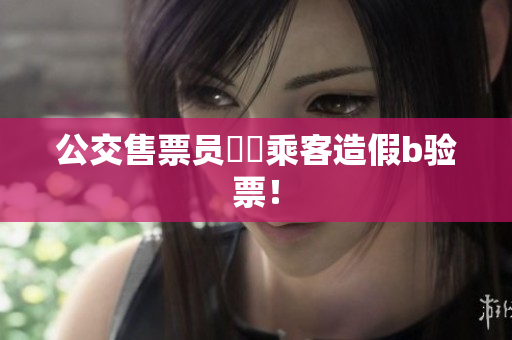 公交售票员驚見乘客造假b验票！