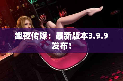 趣夜传媒：最新版本3.9.9发布！