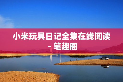 小米玩具日记全集在线阅读 - 笔趣阁