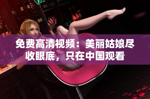 免费高清视频：美丽姑娘尽收眼底，只在中国观看