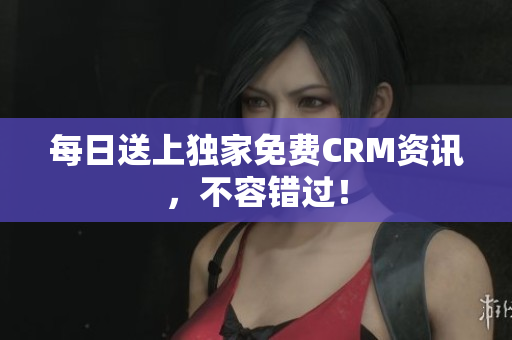 每日送上独家免费CRM资讯，不容错过！