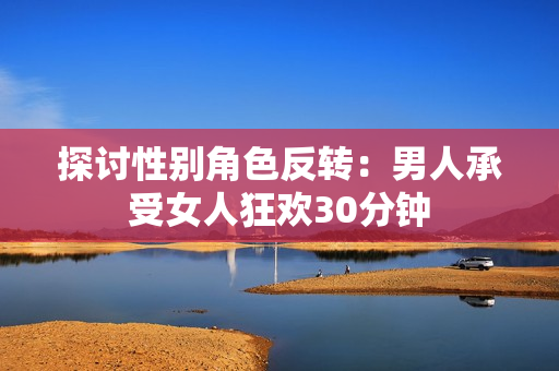探讨性别角色反转：男人承受女人狂欢30分钟