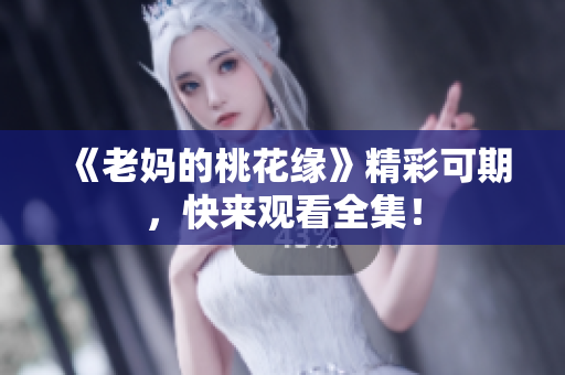 《老妈的桃花缘》精彩可期，快来观看全集！