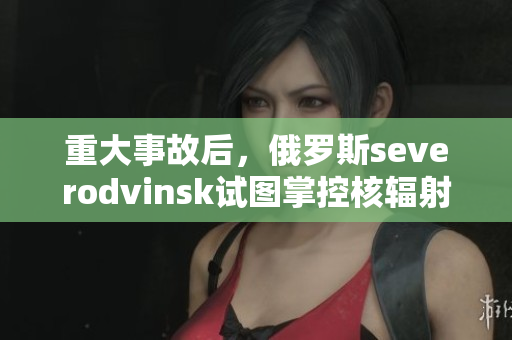 重大事故后，俄罗斯severodvinsk试图掌控核辐射泄漏问题