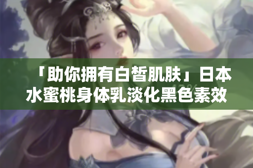 「助你拥有白皙肌肤」日本水蜜桃身体乳淡化黑色素效果让人惊艳