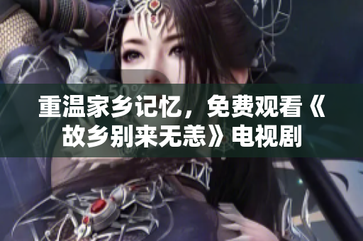 重温家乡记忆，免费观看《故乡别来无恙》电视剧
