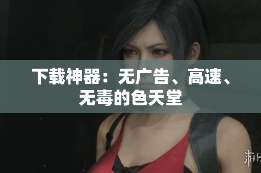 下载神器：无广告、高速、无毒的色天堂