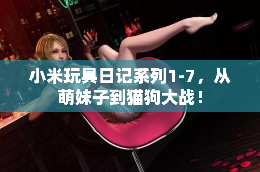 小米玩具日记系列1-7，从萌妹子到猫狗大战！