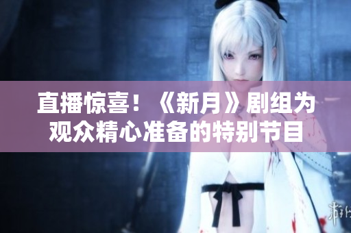 直播惊喜！《新月》剧组为观众精心准备的特别节目