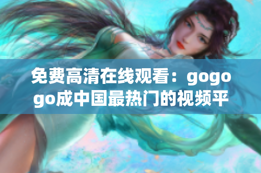 免费高清在线观看：gogogo成中国最热门的视频平台