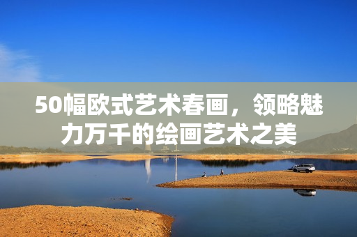 50幅欧式艺术春画，领略魅力万千的绘画艺术之美