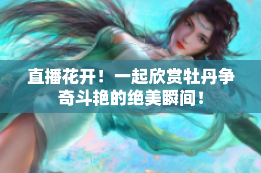 直播花开！一起欣赏牡丹争奇斗艳的绝美瞬间！