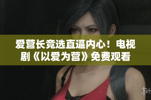 爱营长竞选直逼内心！电视剧《以爱为营》免费观看