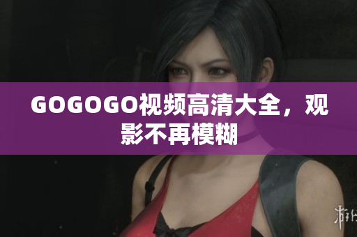 GOGOGO视频高清大全，观影不再模糊