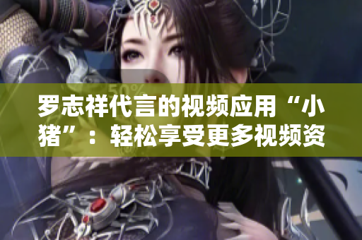 罗志祥代言的视频应用“小猪”：轻松享受更多视频资讯