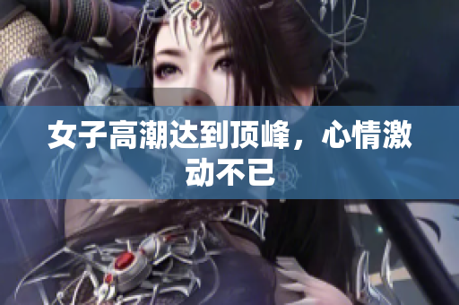 女子高潮达到顶峰，心情激动不已