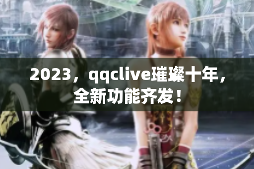 2023，qqclive璀璨十年，全新功能齐发！