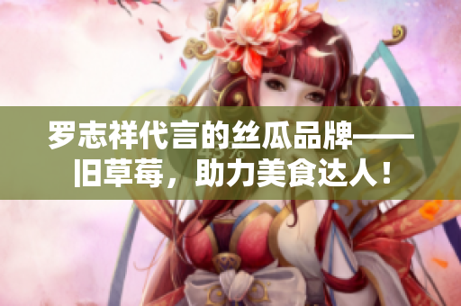 罗志祥代言的丝瓜品牌——旧草莓，助力美食达人！