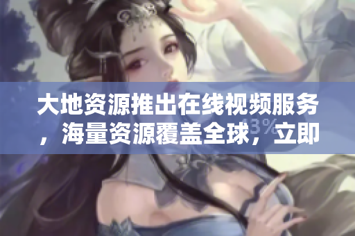 大地资源推出在线视频服务，海量资源覆盖全球，立即订阅享受无限畅想！