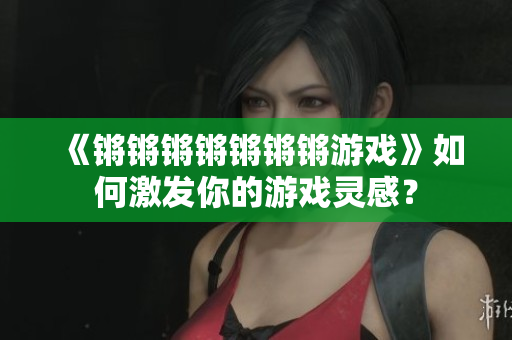 《锵锵锵锵锵锵锵游戏》如何激发你的游戏灵感？