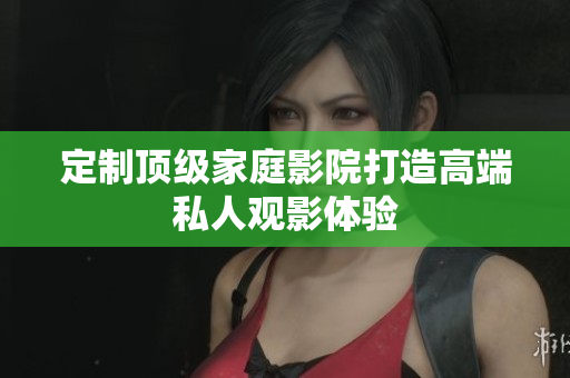 定制顶级家庭影院打造高端私人观影体验