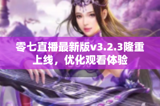 零七直播最新版v3.2.3隆重上线，优化观看体验