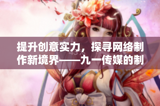 提升创意实力，探寻网络制作新境界——九一传媒的制作技术深度解析