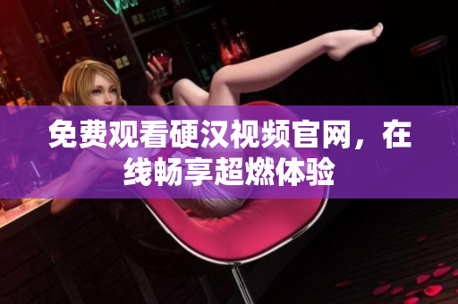 免费观看硬汉视频官网，在线畅享超燃体验