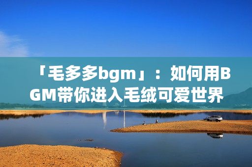 「毛多多bgm」：如何用BGM带你进入毛绒可爱世界