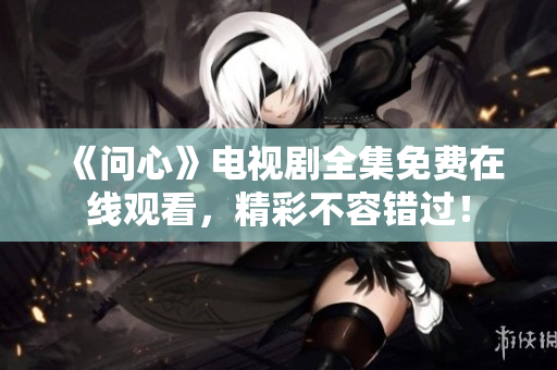 《问心》电视剧全集免费在线观看，精彩不容错过！
