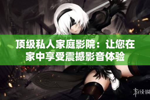 顶级私人家庭影院：让您在家中享受震撼影音体验