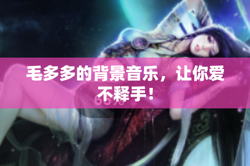 毛多多的背景音乐，让你爱不释手！