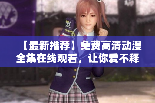 【最新推荐】免费高清动漫全集在线观看，让你爱不释手！