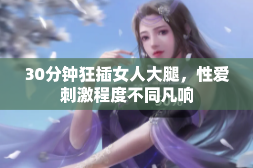30分钟狂插女人大腿，性爱刺激程度不同凡响