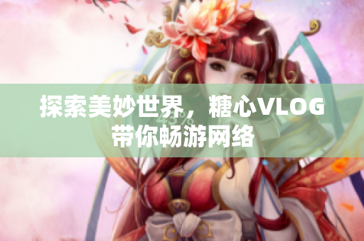 探索美妙世界，糖心VLOG带你畅游网络
