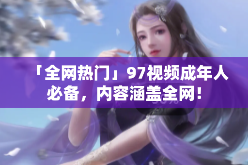 「全网热门」97视频成年人必备，内容涵盖全网！