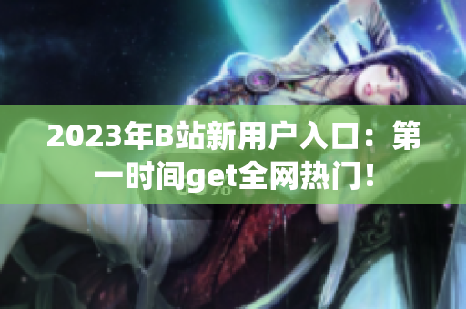 2023年B站新用户入口：第一时间get全网热门！