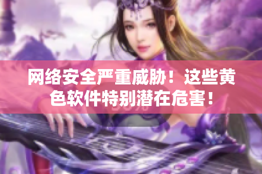 网络安全严重威胁！这些黄色软件特别潜在危害！