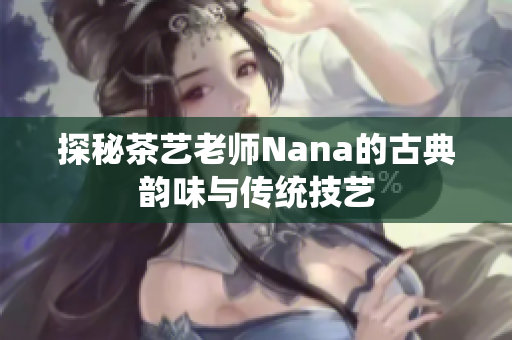 探秘茶艺老师Nana的古典韵味与传统技艺