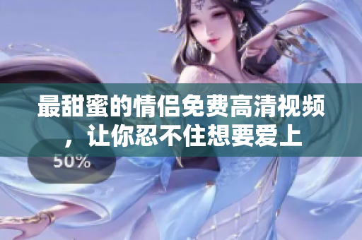 最甜蜜的情侣免费高清视频，让你忍不住想要爱上