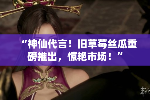 “神仙代言！旧草莓丝瓜重磅推出，惊艳市场！”