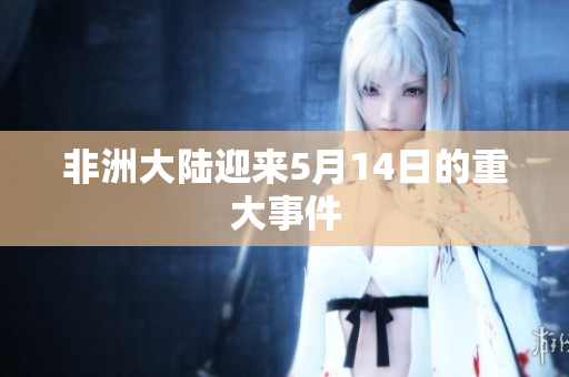 非洲大陆迎来5月14日的重大事件