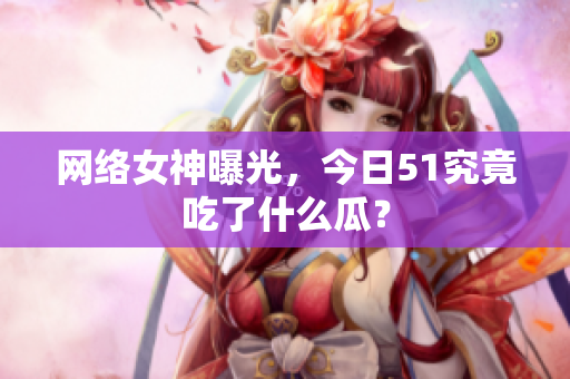 网络女神曝光，今日51究竟吃了什么瓜？