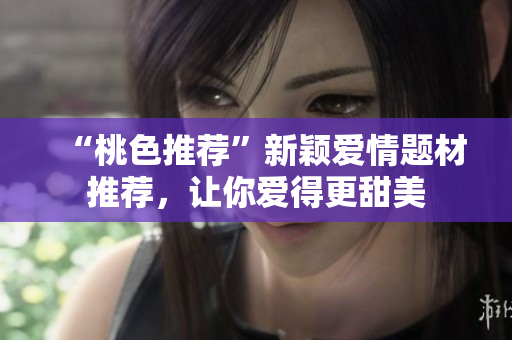 “桃色推荐”新颖爱情题材推荐，让你爱得更甜美