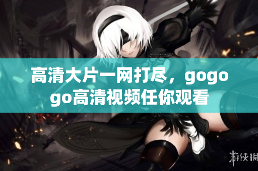 高清大片一网打尽，gogogo高清视频任你观看