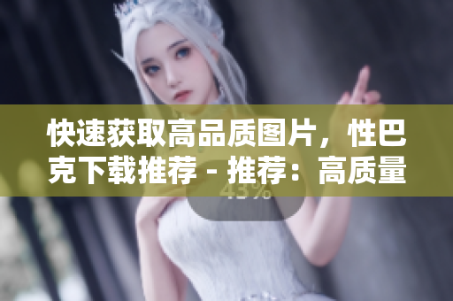 快速获取高品质图片，性巴克下载推荐 - 推荐：高质量图片轻松下载，性巴克必备