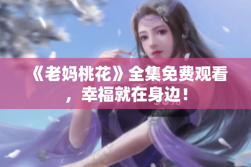 《老妈桃花》全集免费观看，幸福就在身边！